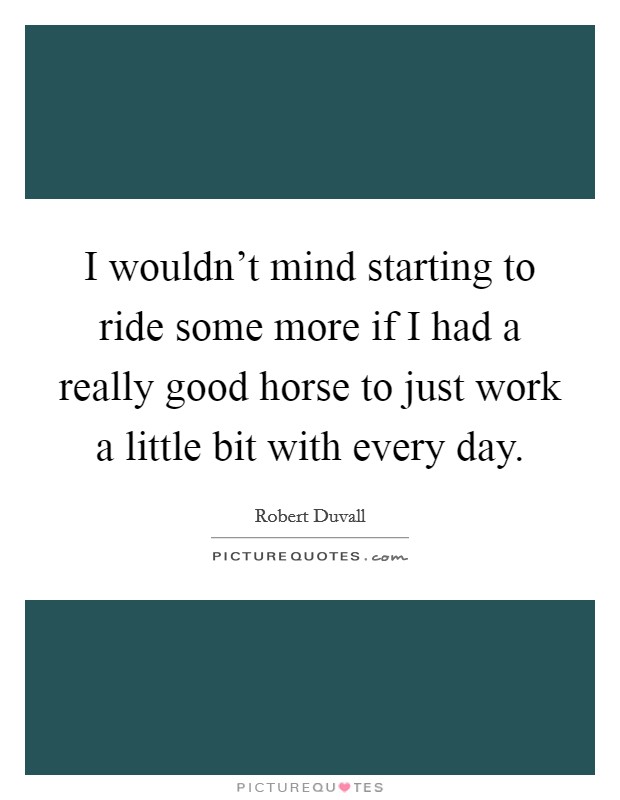 I wouldn't mind starting to ride some more if I had a really good horse to just work a little bit with every day. Picture Quote #1