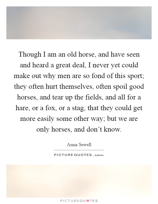 Though I am an old horse, and have seen and heard a great deal, I never yet could make out why men are so fond of this sport; they often hurt themselves, often spoil good horses, and tear up the fields, and all for a hare, or a fox, or a stag, that they could get more easily some other way; but we are only horses, and don't know. Picture Quote #1