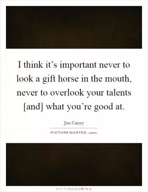 I think it’s important never to look a gift horse in the mouth, never to overlook your talents [and] what you’re good at Picture Quote #1