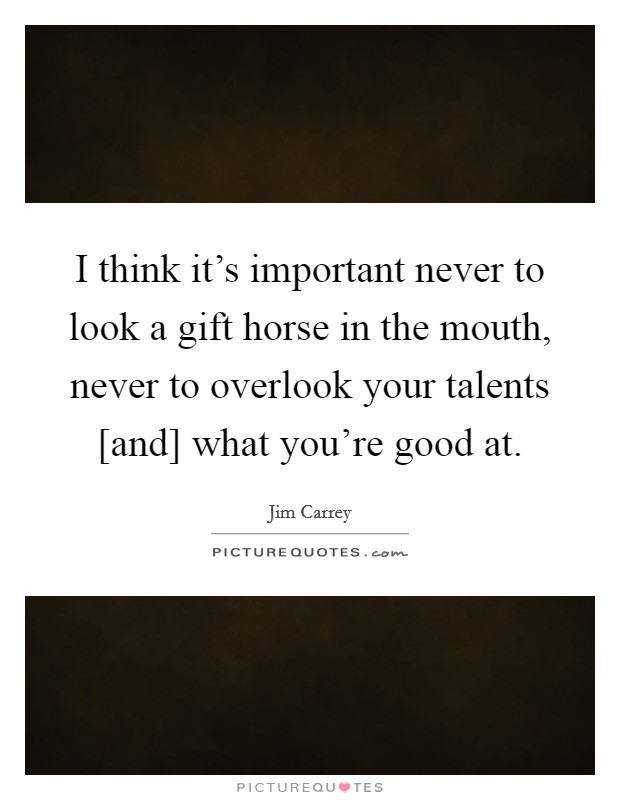 I think it's important never to look a gift horse in the mouth, never to overlook your talents [and] what you're good at. Picture Quote #1