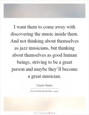 I want them to come away with discovering the music inside them. And not thinking about themselves as jazz musicians, but thinking about themselves as good human beings, striving to be a great person and maybe they’ll become a great musician Picture Quote #1