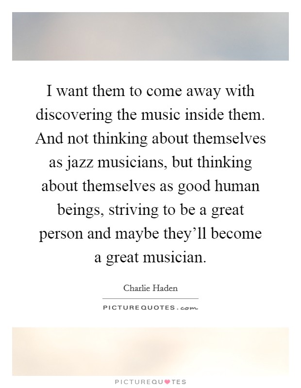 I want them to come away with discovering the music inside them. And not thinking about themselves as jazz musicians, but thinking about themselves as good human beings, striving to be a great person and maybe they'll become a great musician. Picture Quote #1