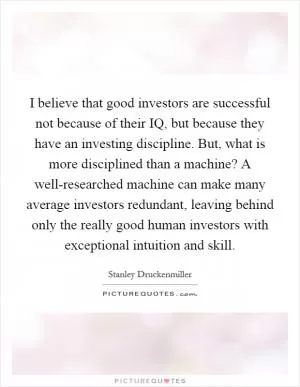 I believe that good investors are successful not because of their IQ, but because they have an investing discipline. But, what is more disciplined than a machine? A well-researched machine can make many average investors redundant, leaving behind only the really good human investors with exceptional intuition and skill Picture Quote #1