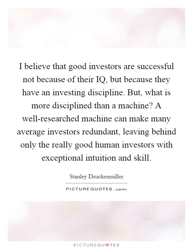 I believe that good investors are successful not because of their IQ, but because they have an investing discipline. But, what is more disciplined than a machine? A well-researched machine can make many average investors redundant, leaving behind only the really good human investors with exceptional intuition and skill. Picture Quote #1