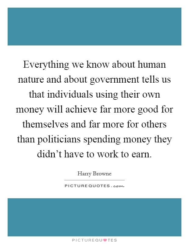 Everything we know about human nature and about government tells us that individuals using their own money will achieve far more good for themselves and far more for others than politicians spending money they didn't have to work to earn. Picture Quote #1