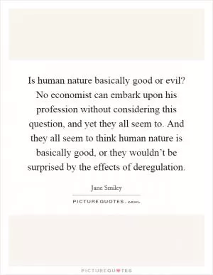 Is human nature basically good or evil? No economist can embark upon his profession without considering this question, and yet they all seem to. And they all seem to think human nature is basically good, or they wouldn’t be surprised by the effects of deregulation Picture Quote #1
