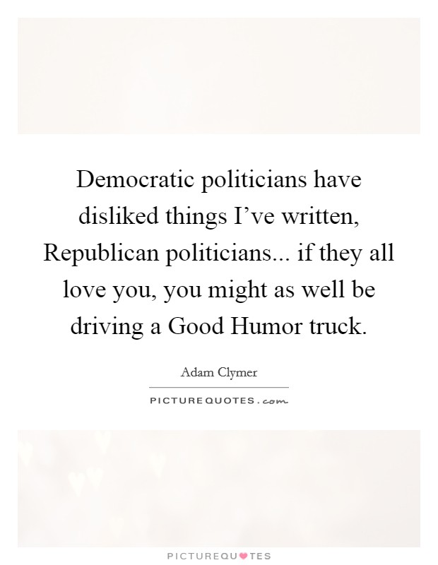 Democratic politicians have disliked things I've written, Republican politicians... if they all love you, you might as well be driving a Good Humor truck. Picture Quote #1