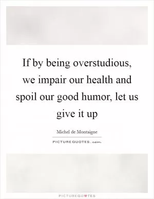 If by being overstudious, we impair our health and spoil our good humor, let us give it up Picture Quote #1
