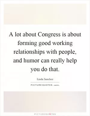 A lot about Congress is about forming good working relationships with people, and humor can really help you do that Picture Quote #1