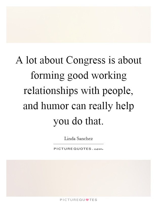 A lot about Congress is about forming good working relationships with people, and humor can really help you do that. Picture Quote #1