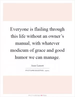 Everyone is flailing through this life without an owner’s manual, with whatever modicum of grace and good humor we can manage Picture Quote #1