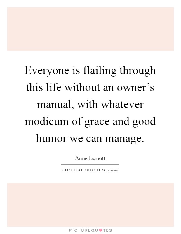 Everyone is flailing through this life without an owner's manual, with whatever modicum of grace and good humor we can manage. Picture Quote #1