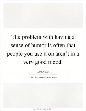 The problem with having a sense of humor is often that people you use it on aren’t in a very good mood Picture Quote #1