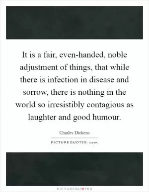 It is a fair, even-handed, noble adjustment of things, that while there is infection in disease and sorrow, there is nothing in the world so irresistibly contagious as laughter and good humour Picture Quote #1