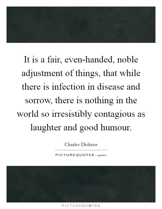 It is a fair, even-handed, noble adjustment of things, that while there is infection in disease and sorrow, there is nothing in the world so irresistibly contagious as laughter and good humour. Picture Quote #1