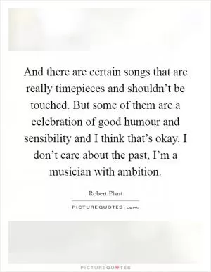 And there are certain songs that are really timepieces and shouldn’t be touched. But some of them are a celebration of good humour and sensibility and I think that’s okay. I don’t care about the past, I’m a musician with ambition Picture Quote #1