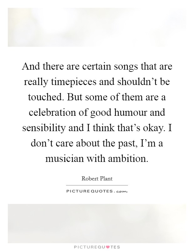 And there are certain songs that are really timepieces and shouldn't be touched. But some of them are a celebration of good humour and sensibility and I think that's okay. I don't care about the past, I'm a musician with ambition. Picture Quote #1