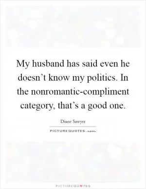 My husband has said even he doesn’t know my politics. In the nonromantic-compliment category, that’s a good one Picture Quote #1