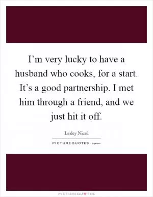 I’m very lucky to have a husband who cooks, for a start. It’s a good partnership. I met him through a friend, and we just hit it off Picture Quote #1