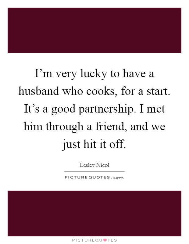 I'm very lucky to have a husband who cooks, for a start. It's a good partnership. I met him through a friend, and we just hit it off. Picture Quote #1