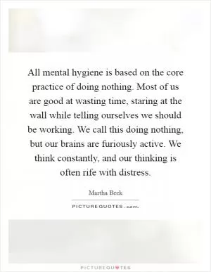 All mental hygiene is based on the core practice of doing nothing. Most of us are good at wasting time, staring at the wall while telling ourselves we should be working. We call this doing nothing, but our brains are furiously active. We think constantly, and our thinking is often rife with distress Picture Quote #1