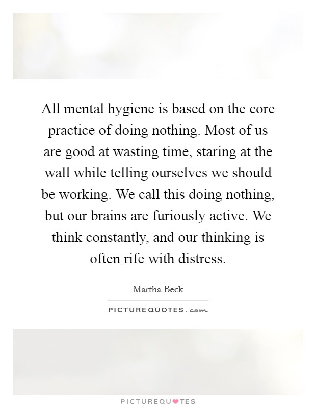 All mental hygiene is based on the core practice of doing nothing. Most of us are good at wasting time, staring at the wall while telling ourselves we should be working. We call this doing nothing, but our brains are furiously active. We think constantly, and our thinking is often rife with distress. Picture Quote #1