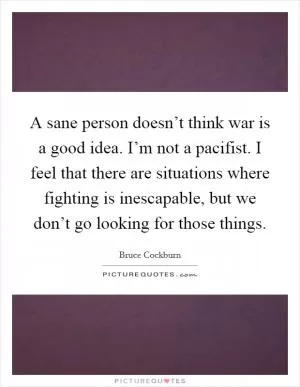 A sane person doesn’t think war is a good idea. I’m not a pacifist. I feel that there are situations where fighting is inescapable, but we don’t go looking for those things Picture Quote #1