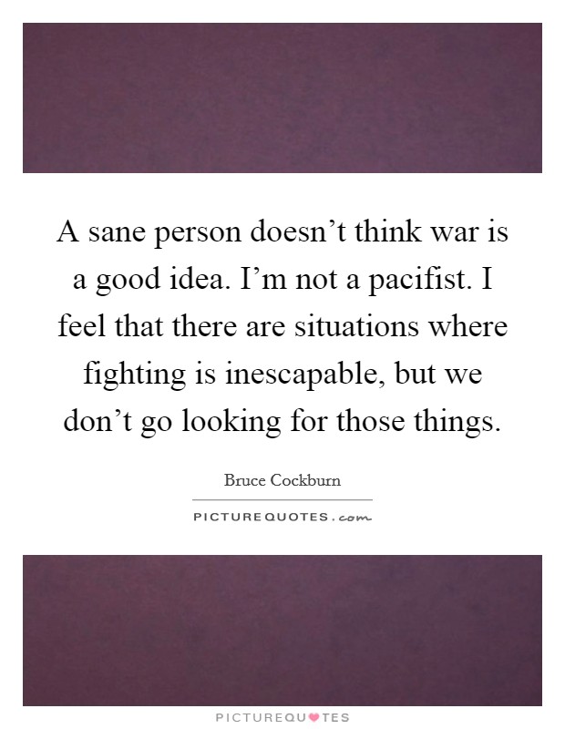A sane person doesn't think war is a good idea. I'm not a pacifist. I feel that there are situations where fighting is inescapable, but we don't go looking for those things. Picture Quote #1