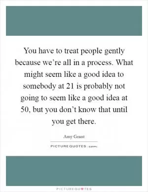 You have to treat people gently because we’re all in a process. What might seem like a good idea to somebody at 21 is probably not going to seem like a good idea at 50, but you don’t know that until you get there Picture Quote #1