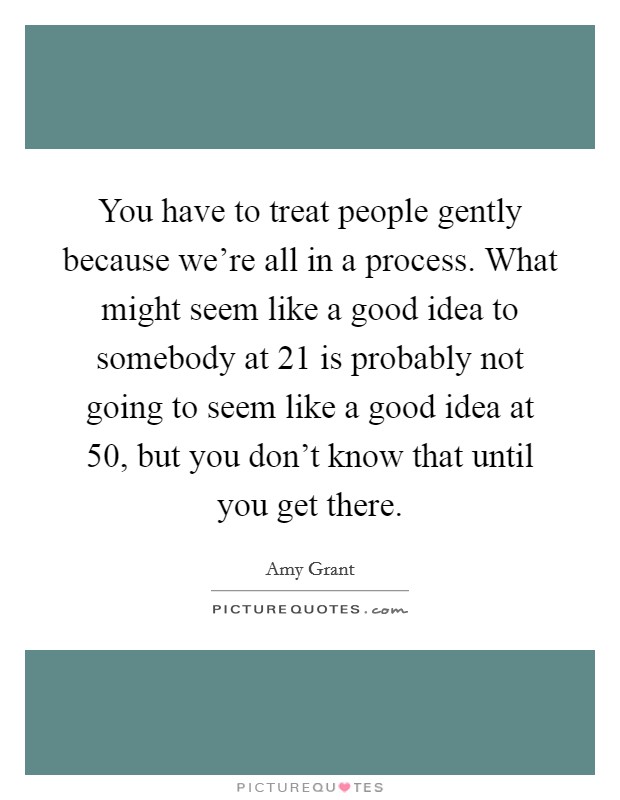 You have to treat people gently because we're all in a process. What might seem like a good idea to somebody at 21 is probably not going to seem like a good idea at 50, but you don't know that until you get there. Picture Quote #1