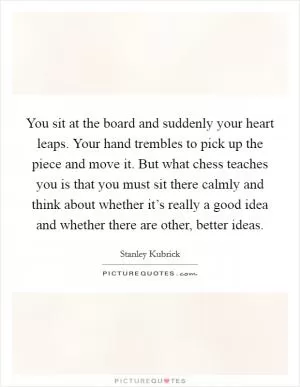 You sit at the board and suddenly your heart leaps. Your hand trembles to pick up the piece and move it. But what chess teaches you is that you must sit there calmly and think about whether it’s really a good idea and whether there are other, better ideas Picture Quote #1