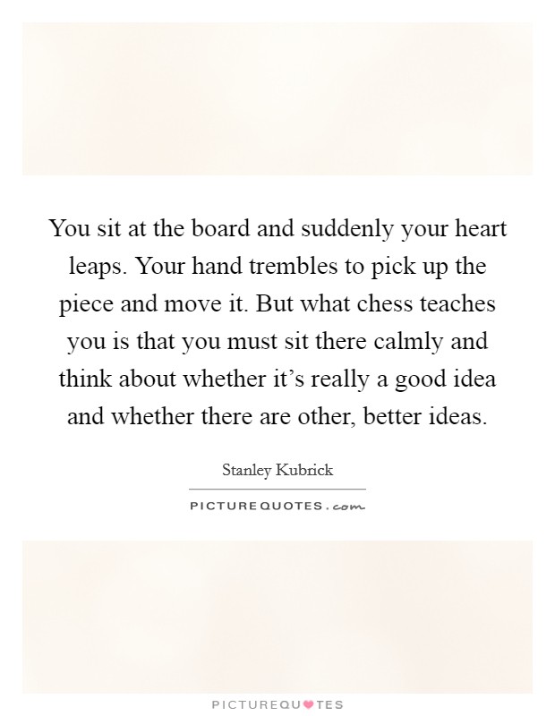 You sit at the board and suddenly your heart leaps. Your hand trembles to pick up the piece and move it. But what chess teaches you is that you must sit there calmly and think about whether it's really a good idea and whether there are other, better ideas. Picture Quote #1