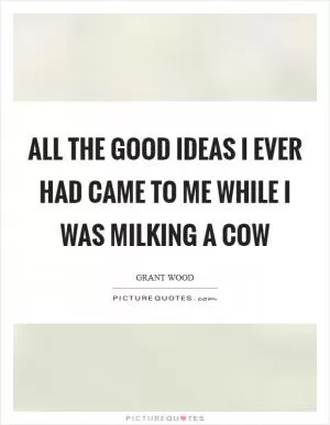 All the good ideas I ever had came to me while I was milking a cow Picture Quote #1