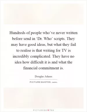 Hundreds of people who’ve never written before send in ‘Dr. Who’ scripts. They may have good ideas, but what they fail to realise is that writing for TV is incredibly complicated. They have no idea how difficult it is and what the financial commitment is Picture Quote #1