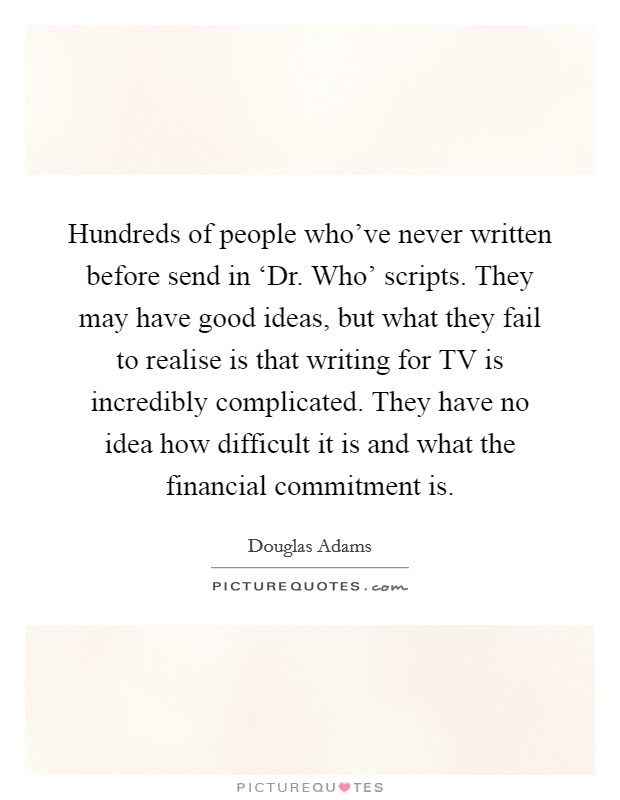 Hundreds of people who've never written before send in ‘Dr. Who' scripts. They may have good ideas, but what they fail to realise is that writing for TV is incredibly complicated. They have no idea how difficult it is and what the financial commitment is. Picture Quote #1