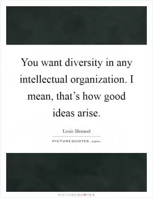 You want diversity in any intellectual organization. I mean, that’s how good ideas arise Picture Quote #1