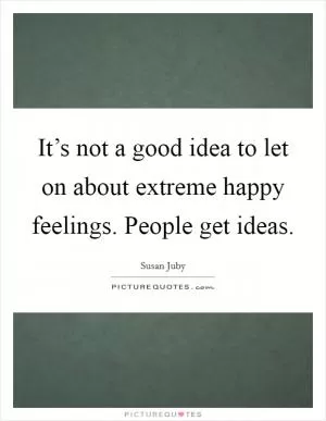 It’s not a good idea to let on about extreme happy feelings. People get ideas Picture Quote #1