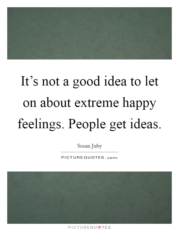 It's not a good idea to let on about extreme happy feelings. People get ideas. Picture Quote #1