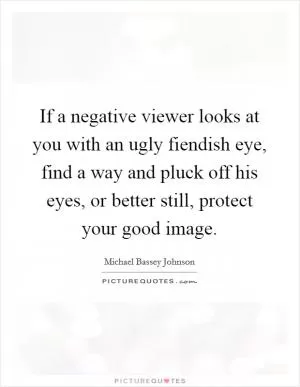 If a negative viewer looks at you with an ugly fiendish eye, find a way and pluck off his eyes, or better still, protect your good image Picture Quote #1