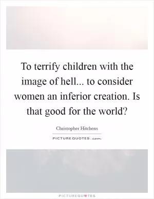 To terrify children with the image of hell... to consider women an inferior creation. Is that good for the world? Picture Quote #1