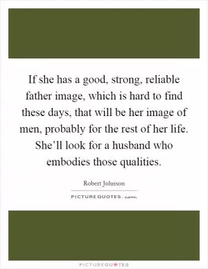 If she has a good, strong, reliable father image, which is hard to find these days, that will be her image of men, probably for the rest of her life. She’ll look for a husband who embodies those qualities Picture Quote #1
