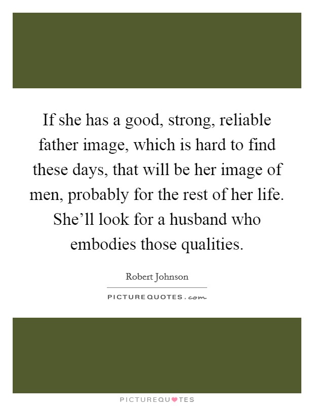 If she has a good, strong, reliable father image, which is hard to find these days, that will be her image of men, probably for the rest of her life. She'll look for a husband who embodies those qualities. Picture Quote #1