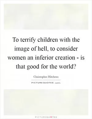 To terrify children with the image of hell, to consider women an inferior creation - is that good for the world? Picture Quote #1
