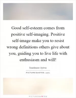 Good self-esteem comes from positive self-imaging. Positive self-image make you to resist wrong definitions others give about you, guiding you to live life with enthusiasm and will! Picture Quote #1