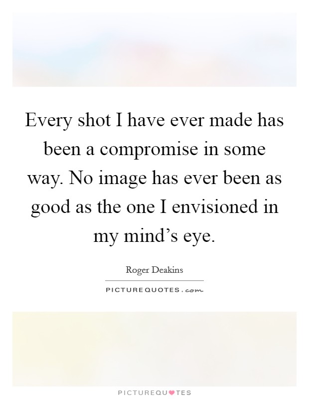 Every shot I have ever made has been a compromise in some way. No image has ever been as good as the one I envisioned in my mind's eye. Picture Quote #1