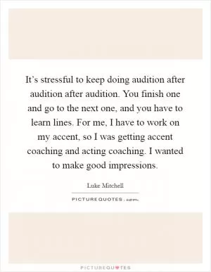 It’s stressful to keep doing audition after audition after audition. You finish one and go to the next one, and you have to learn lines. For me, I have to work on my accent, so I was getting accent coaching and acting coaching. I wanted to make good impressions Picture Quote #1