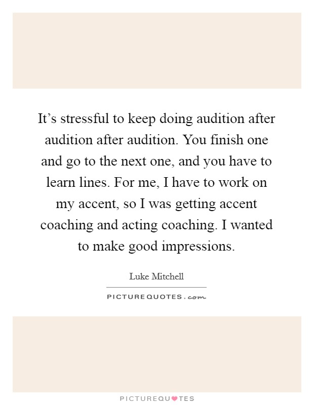 It's stressful to keep doing audition after audition after audition. You finish one and go to the next one, and you have to learn lines. For me, I have to work on my accent, so I was getting accent coaching and acting coaching. I wanted to make good impressions. Picture Quote #1