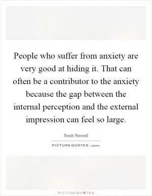 People who suffer from anxiety are very good at hiding it. That can often be a contributor to the anxiety because the gap between the internal perception and the external impression can feel so large Picture Quote #1