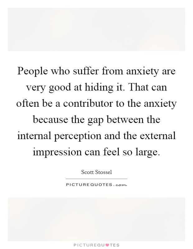 People who suffer from anxiety are very good at hiding it. That can often be a contributor to the anxiety because the gap between the internal perception and the external impression can feel so large. Picture Quote #1
