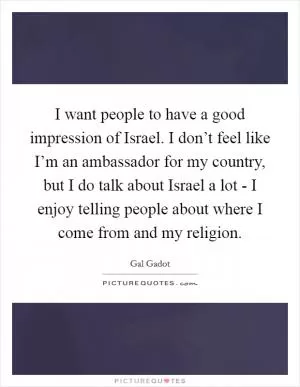 I want people to have a good impression of Israel. I don’t feel like I’m an ambassador for my country, but I do talk about Israel a lot - I enjoy telling people about where I come from and my religion Picture Quote #1